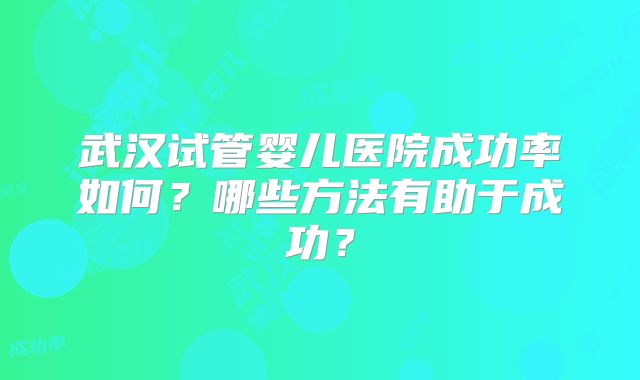 武汉试管婴儿医院成功率如何？哪些方法有助于成功？
