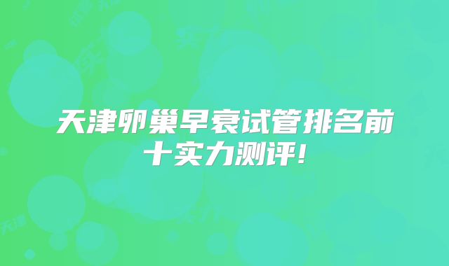 天津卵巢早衰试管排名前十实力测评!