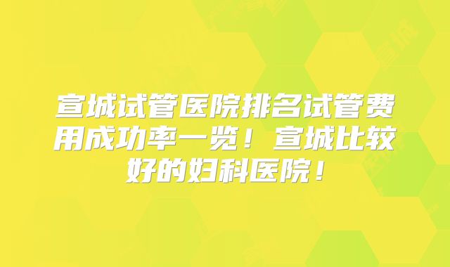 宣城试管医院排名试管费用成功率一览!宣城比较好的妇科医院!