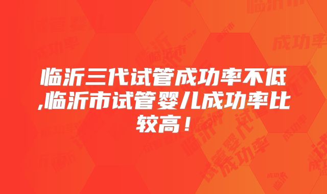 临沂三代试管成功率不低,临沂市试管婴儿成功率比较高！