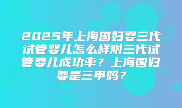 2025年上海国妇婴三代试管婴儿怎么样附三代试管婴儿成功率?上海国妇婴是三甲吗?