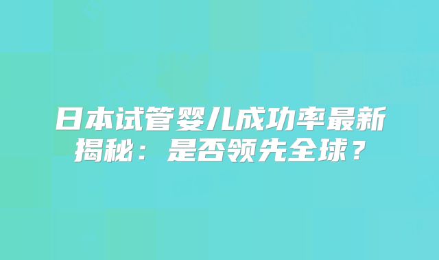 日本试管婴儿成功率最新揭秘:是否领先全球?