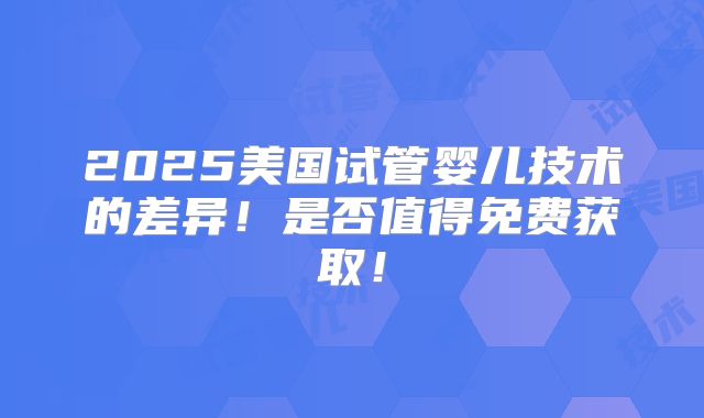 2025美国试管婴儿技术的差异!是否值得免费获取!