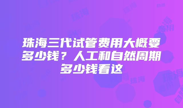 珠海三代试管费用大概要多少钱?人工和自然周期多少钱看这