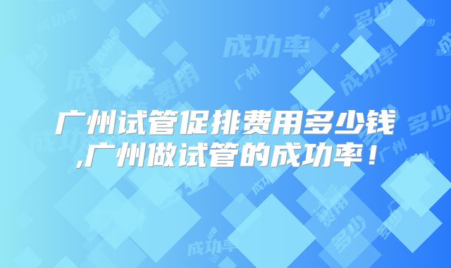 广州试管促排费用多少钱,广州做试管的成功率！