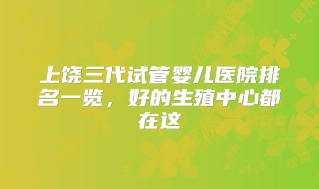上饶三代试管婴儿医院排名一览,好的生殖中心都在这