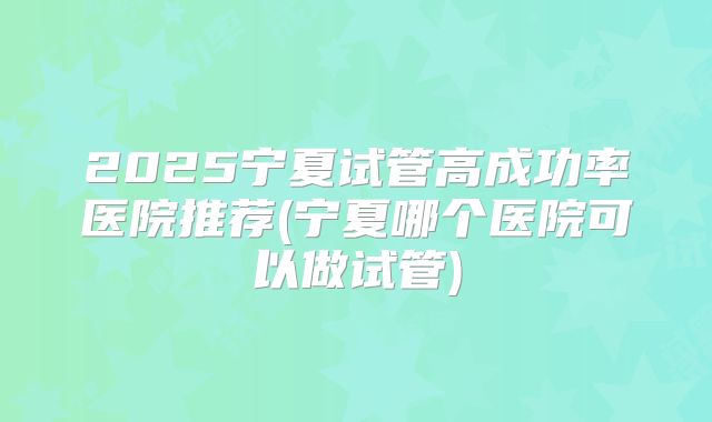 2025宁夏试管高成功率医院推荐(宁夏哪个医院可以做试管)