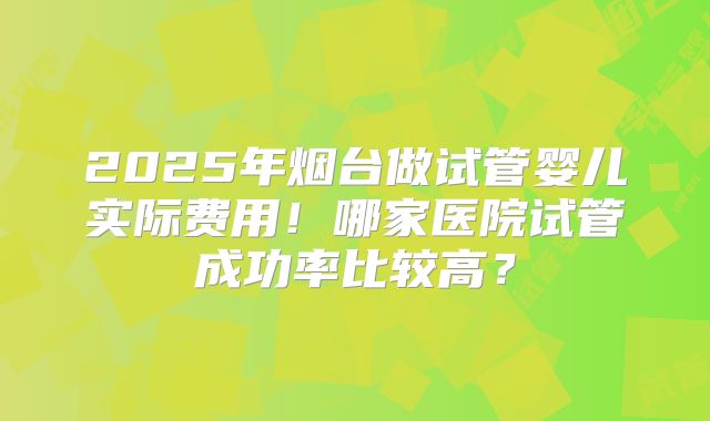2025年烟台做试管婴儿实际费用！哪家医院试管成功率比较高？