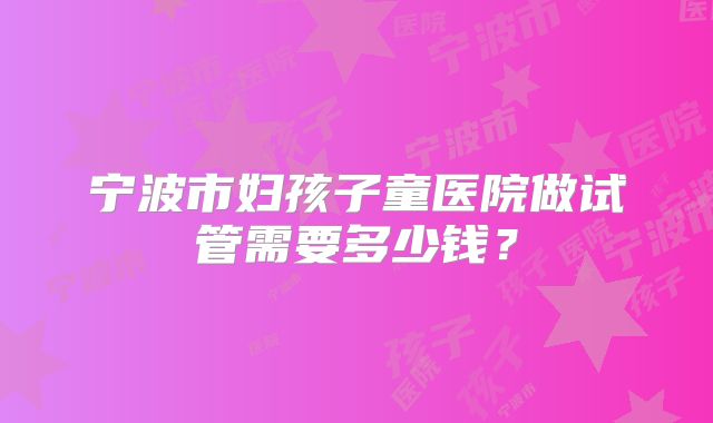 宁波市妇孩子童医院做试管需要多少钱？