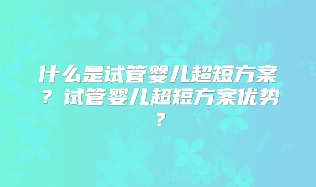什么是试管婴儿超短方案？试管婴儿超短方案优势？