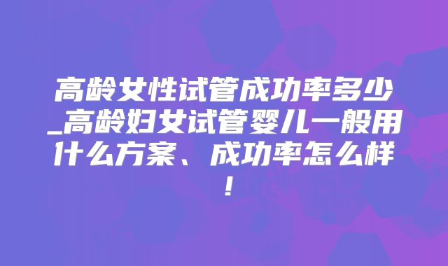高龄女性试管成功率多少_高龄妇女试管婴儿一般用什么方案、成功率怎么样!