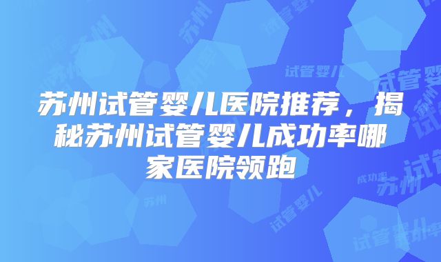 苏州试管婴儿医院推荐，揭秘苏州试管婴儿成功率哪家医院领跑