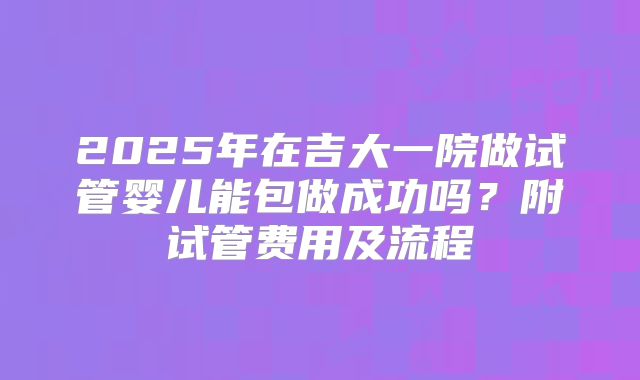 2025年在吉大一院做试管婴儿能包做成功吗？附试管费用及流程