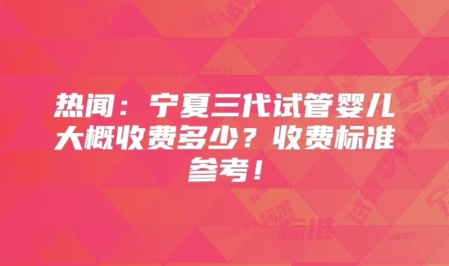 热闻：宁夏三代试管婴儿大概收费多少？收费标准参考！