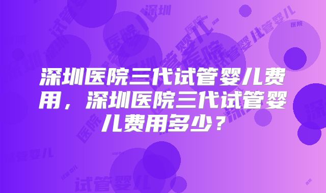 深圳医院三代试管婴儿费用，深圳医院三代试管婴儿费用多少？