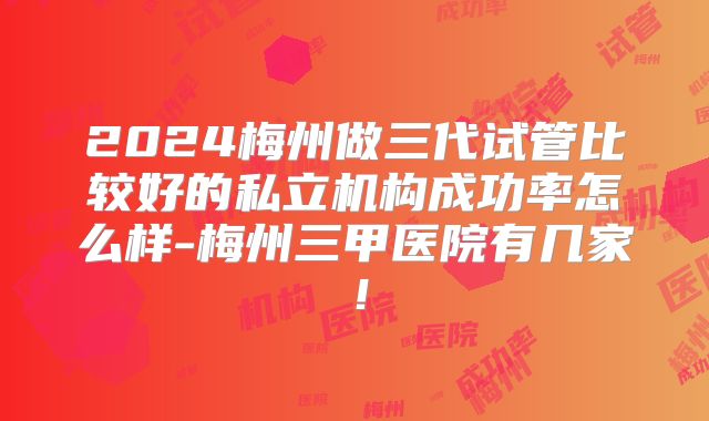 2024梅州做三代试管比较好的私立机构成功率怎么样-梅州三甲医院有几家!