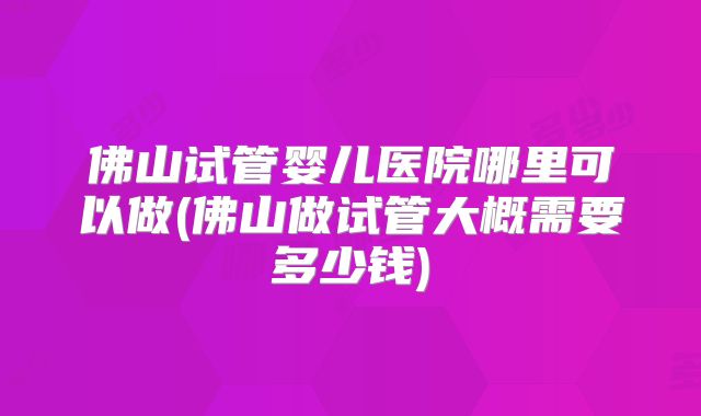 佛山试管婴儿医院哪里可以做(佛山做试管大概需要多少钱)