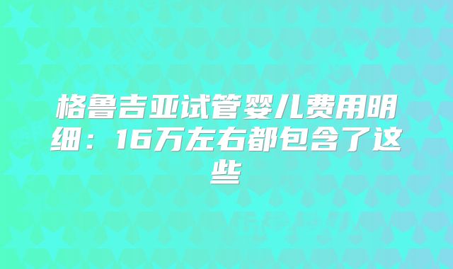 格鲁吉亚试管婴儿费用明细：16万左右都包含了这些