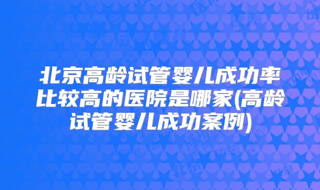 北京高龄试管婴儿成功率比较高的医院是哪家(高龄试管婴儿成功案例)