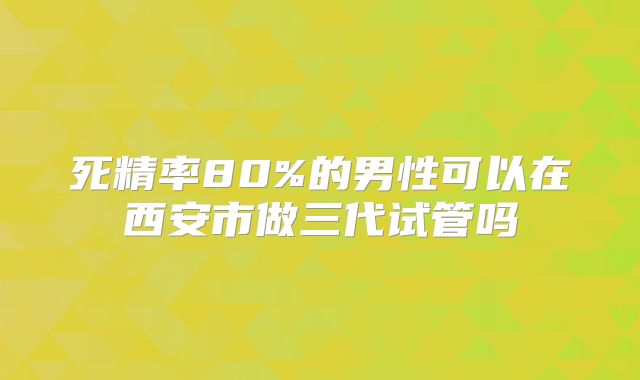 死精率80%的男性可以在西安市做三代试管吗