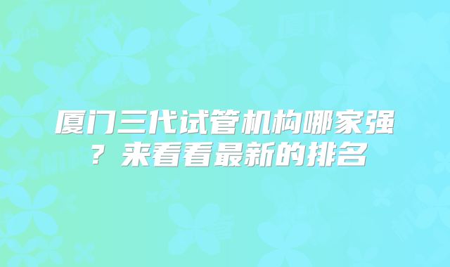 厦门三代试管机构哪家强？来看看最新的排名