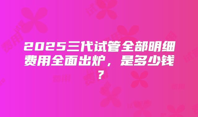 2025三代试管全部明细费用全面出炉，是多少钱？