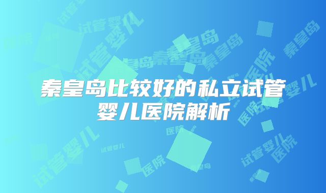 秦皇岛比较好的私立试管婴儿医院解析