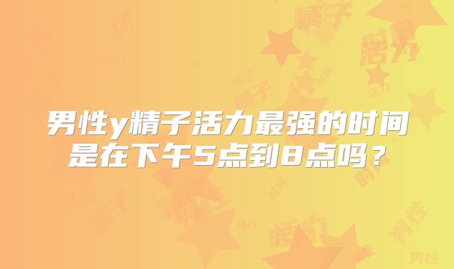 男性y精子活力最强的时间是在下午5点到8点吗？