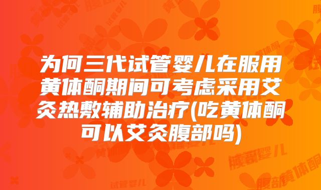 为何三代试管婴儿在服用黄体酮期间可考虑采用艾灸热敷辅助治疗(吃黄体酮可以艾灸腹部吗)