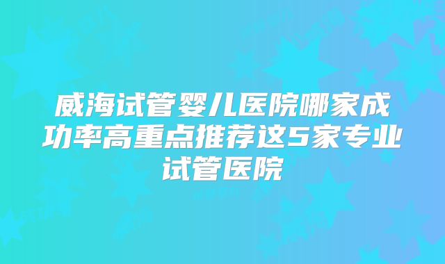 威海试管婴儿医院哪家成功率高重点推荐这5家专业试管医院
