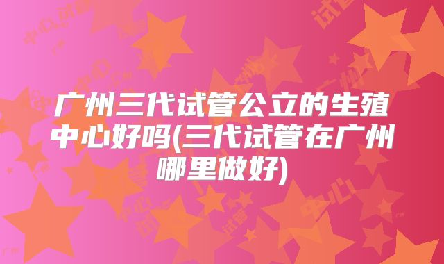 广州三代试管公立的生殖中心好吗(三代试管在广州哪里做好)
