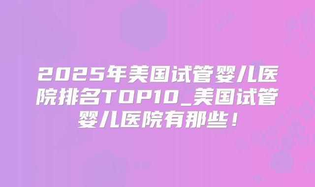 2025年美国试管婴儿医院排名TOP10_美国试管婴儿医院有那些！