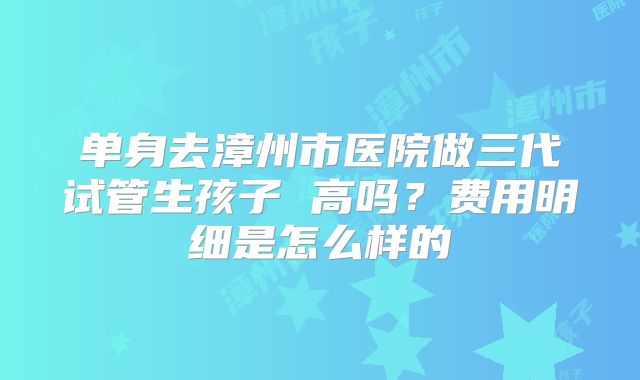 单身去漳州市医院做三代试管生孩子 高吗？费用明细是怎么样的