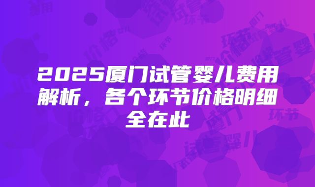 2025厦门试管婴儿费用解析,各个环节价格明细全在此