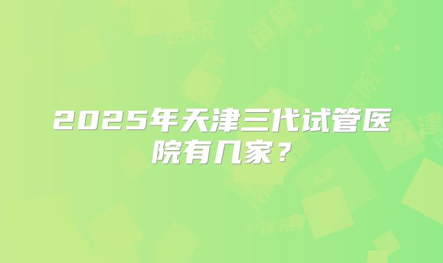 2025年天津三代试管医院有几家?