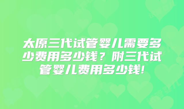 太原三代试管婴儿需要多少费用多少钱？附三代试管婴儿费用多少钱!