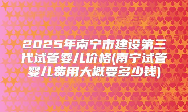 2025年南宁市建设第三代试管婴儿价格(南宁试管婴儿费用大概要多少钱)