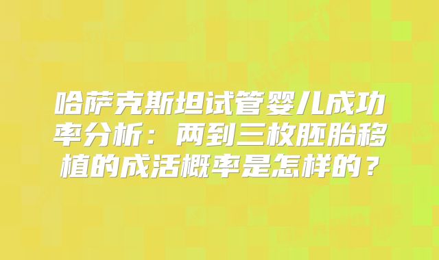 哈萨克斯坦试管婴儿成功率分析:两到三枚胚胎移植的成活概率是怎样的?