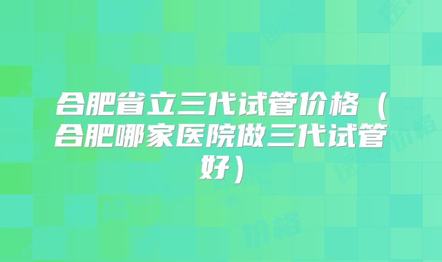 合肥省立三代试管价格（合肥哪家医院做三代试管好）