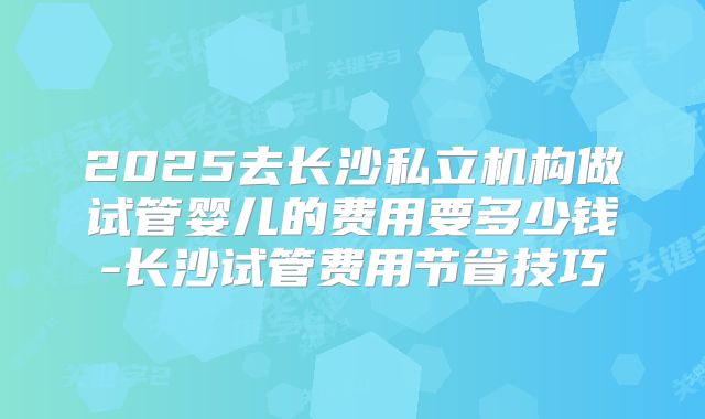 2025去长沙私立机构做试管婴儿的费用要多少钱-长沙试管费用节省技巧