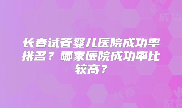 长春试管婴儿医院成功率排名?哪家医院成功率比较高?