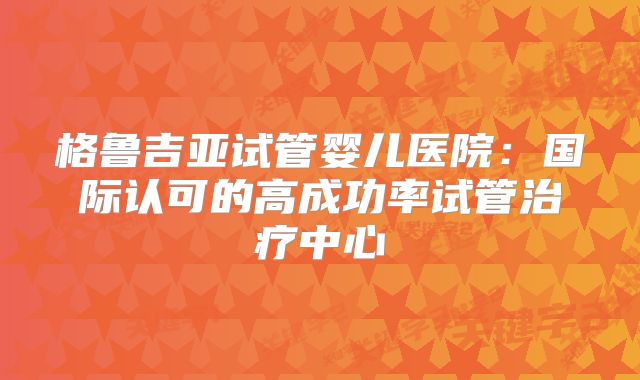 格鲁吉亚试管婴儿医院:国际认可的高成功率试管治疗中心