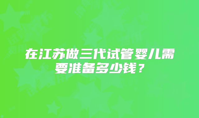 在江苏做三代试管婴儿需要准备多少钱？