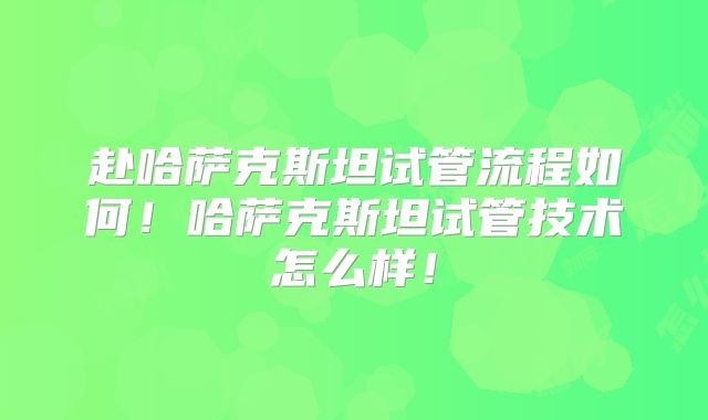 赴哈萨克斯坦试管流程如何！哈萨克斯坦试管技术怎么样！