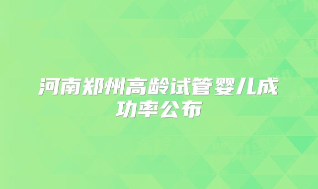 河南郑州高龄试管婴儿成功率公布