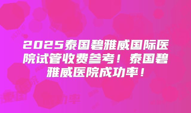 2025泰国碧雅威国际医院试管收费参考！泰国碧雅威医院成功率！