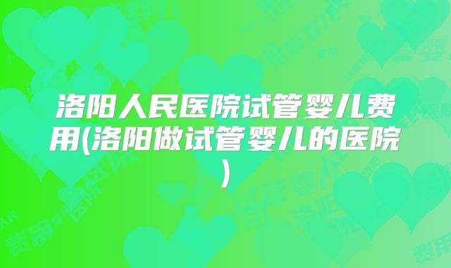 洛阳人民医院试管婴儿费用(洛阳做试管婴儿的医院)