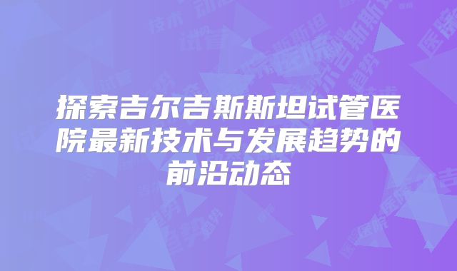 探索吉尔吉斯斯坦试管医院最新技术与发展趋势的前沿动态