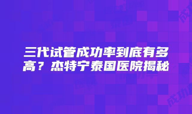 三代试管成功率到底有多高?杰特宁泰国医院揭秘