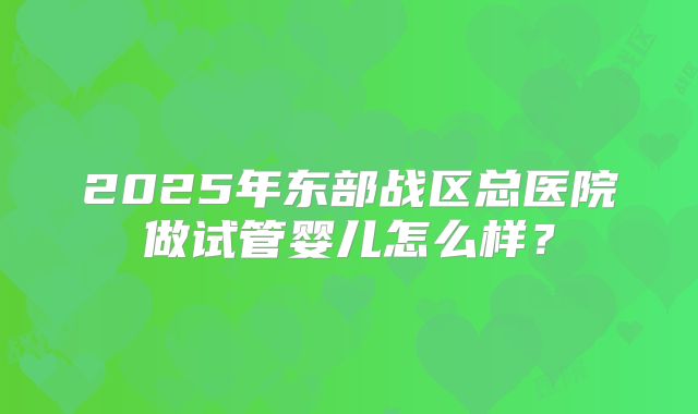 2025年东部战区总医院做试管婴儿怎么样?